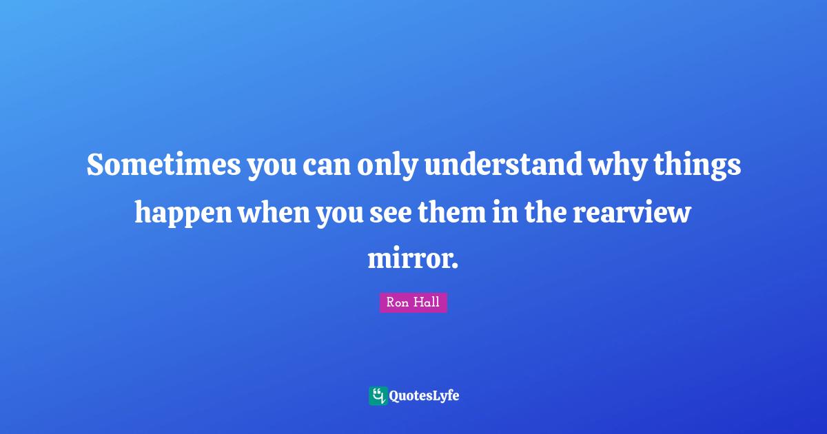 Ron Hall Quotes: "Sometimes you can only understand why things happen when you see them in the rearview mirror."