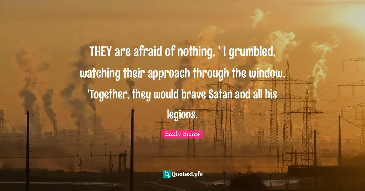 THEY are afraid of nothing, ' I grumbled, watching their approach through the window. 'Together, they would brave Satan and all his legions.
