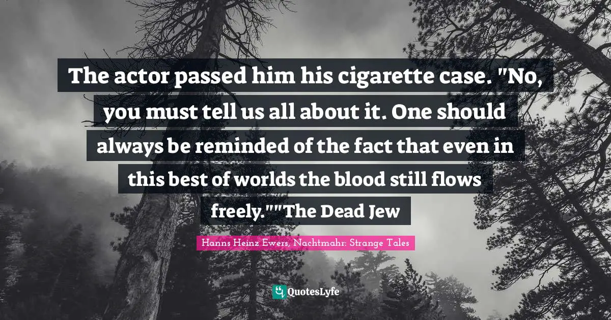 Hanns Heinz Ewers, Nachtmahr: Strange Tales Quotes: "The actor passed him his cigarette case. "No, you must tell us all about it. One should always be reminded of the fact that even in this best of worlds the blood still flows freely.""The Dead Jew"