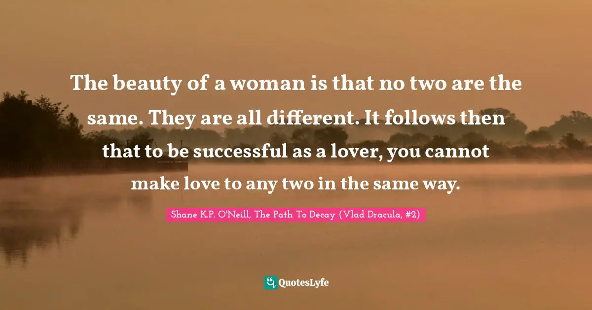 The beauty of a woman is that no two are the same. They are all different. It follows then that to be successful as a lover, you cannot make love to any two in the same way.