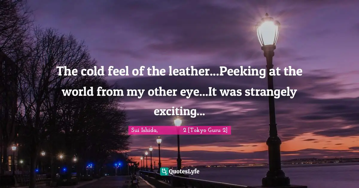 The cold feel of the leather...Peeking at the world from my other eye...It was strangely exciting...