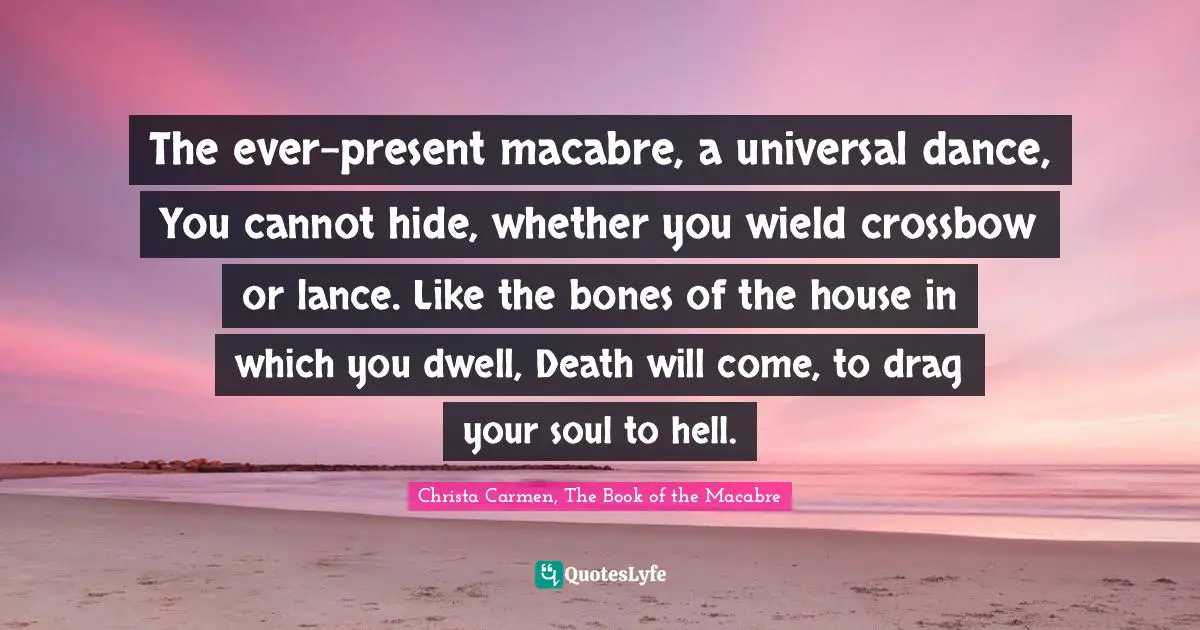 The ever-present macabre, a universal dance, You cannot hide, whether you wield crossbow or lance. Like the bones of the house in which you dwell, Death will come, to drag your soul to hell.