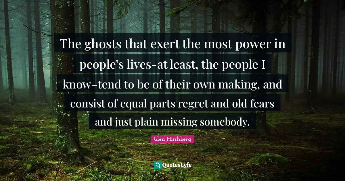 The ghosts that exert the most power in people’s lives-at least, the people I know–tend to be of their own making, and consist of equal parts regret and old fears and just plain missing somebody.