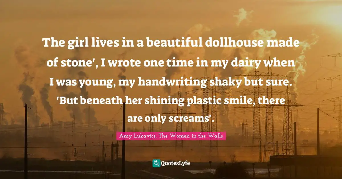The girl lives in a beautiful dollhouse made of stone', I wrote one time in my dairy when I was young, my handwriting shaky but sure. 'But beneath her shining plastic smile, there are only screams'.