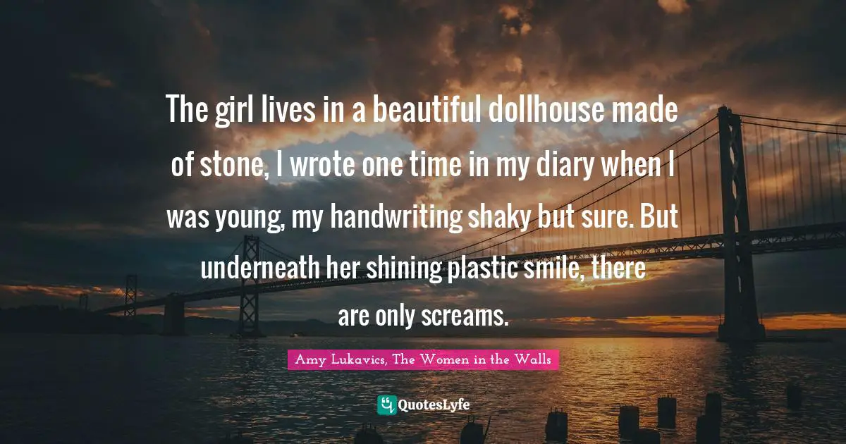 The girl lives in a beautiful dollhouse made of stone, I wrote one time in my diary when I was young, my handwriting shaky but sure. But underneath her shining plastic smile, there are only screams.