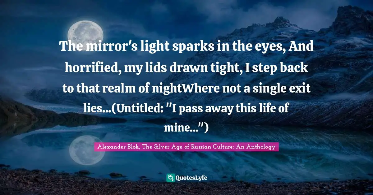 The mirror's light sparks in the eyes, And horrified, my lids drawn tight, I step back to that realm of nightWhere not a single exit lies...(Untitled: "I pass away this life of mine...")
