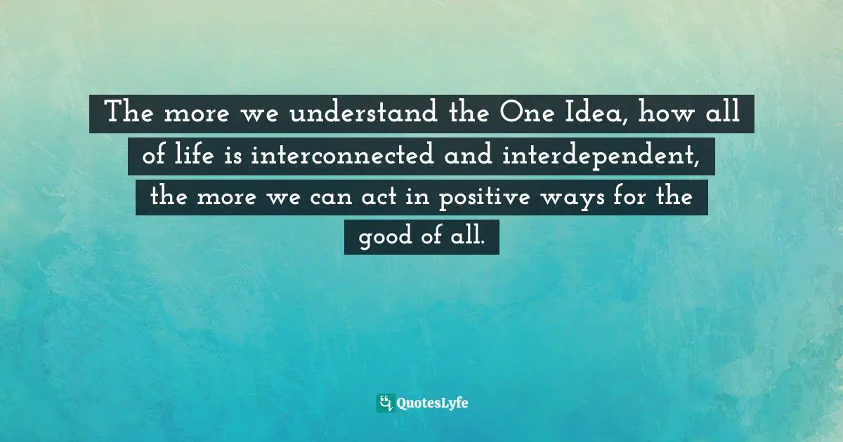 The more we understand the One Idea, how all of life is interconnected and interdependent, the more we can act in positive ways for the good of all.