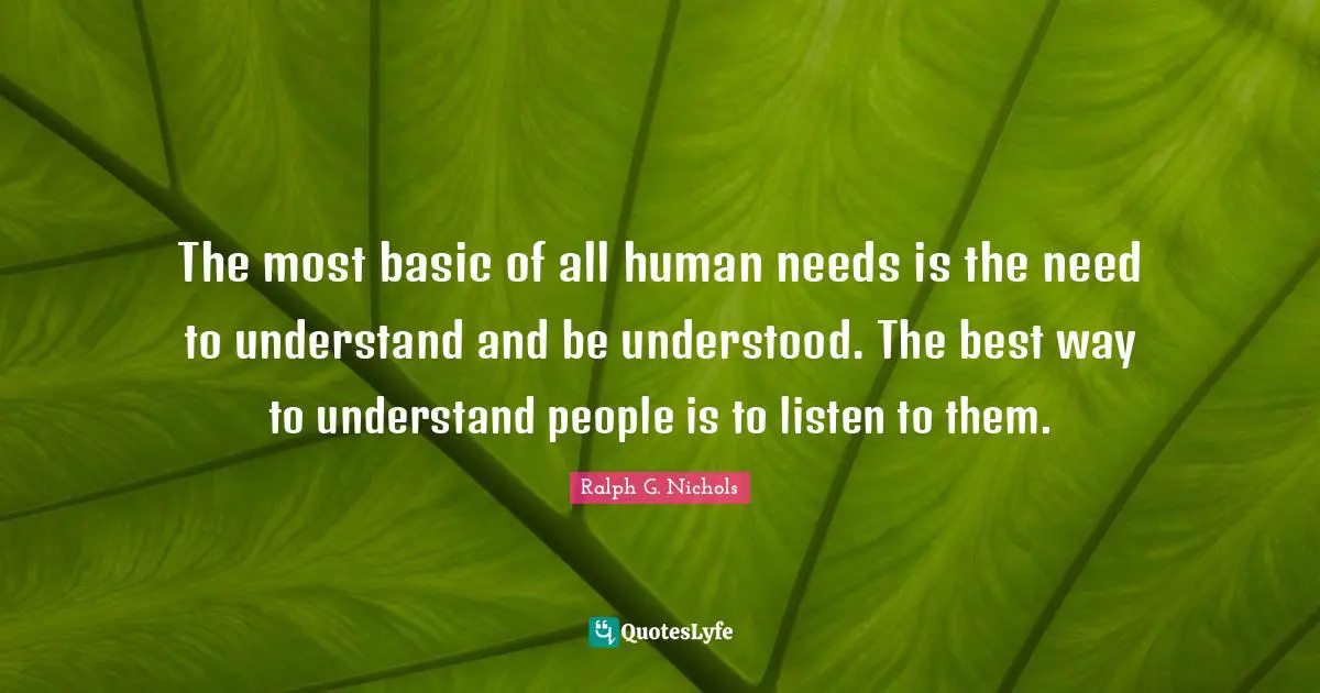 The most basic of all human needs is the need to understand and be understood. The best way to understand people is to listen to them.