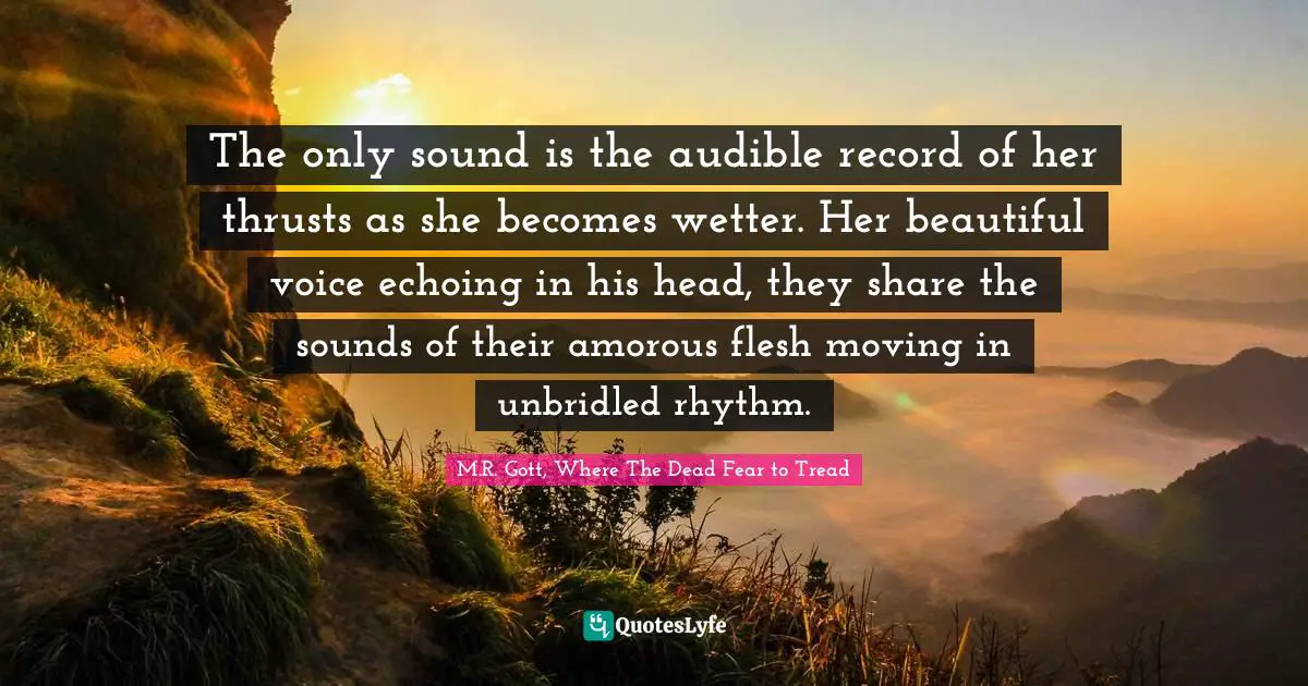 The only sound is the audible record of her thrusts as she becomes wetter. Her beautiful voice echoing in his head, they share the sounds of their amorous flesh moving in unbridled rhythm.