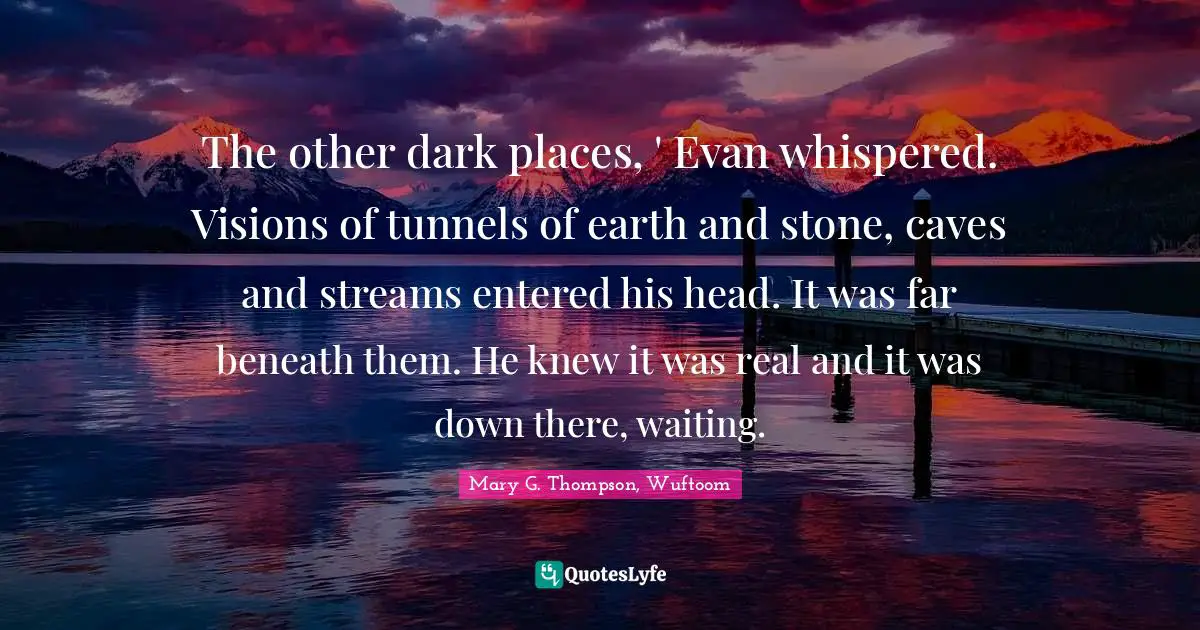 The other dark places, ' Evan whispered. Visions of tunnels of earth and stone, caves and streams entered his head. It was far beneath them. He knew it was real and it was down there, waiting.