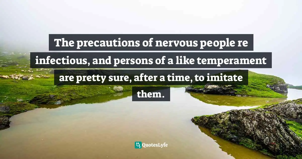 The precautions of nervous people re infectious, and persons of a like temperament are pretty sure, after a time, to imitate them.