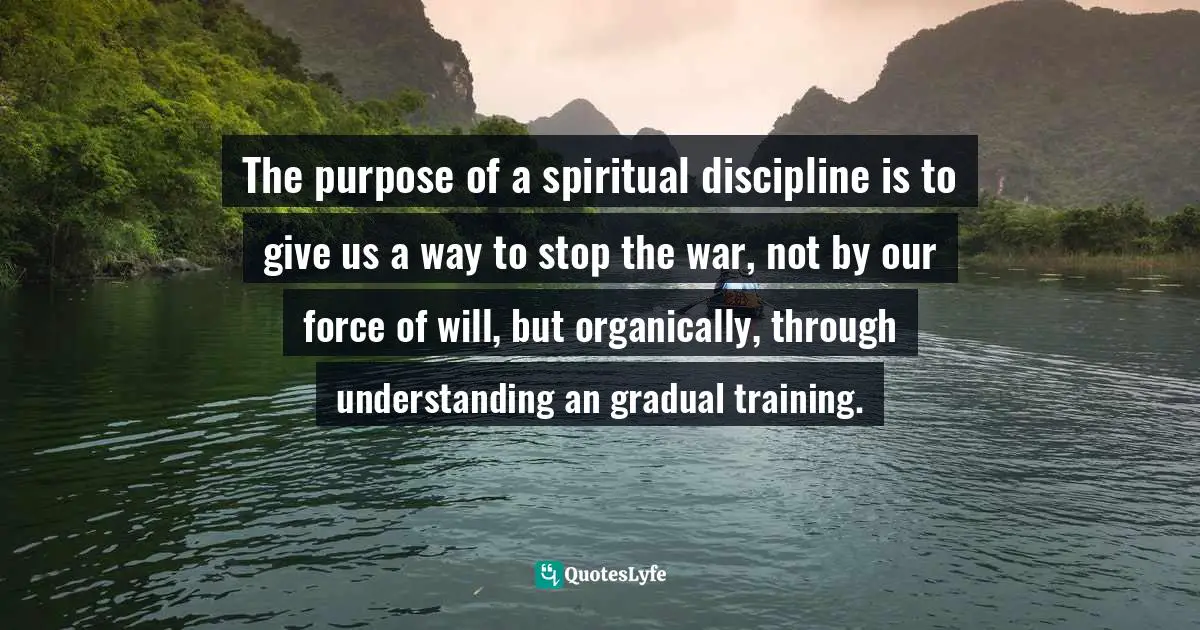 Jack Kornfield, A Path With Heart: A Guide Through The Perils And Promises Of Spiritual Life Quotes: "The purpose of a spiritual discipline is to give us a way to stop the war, not by our force of will, but organically, through understanding an gradual training."
