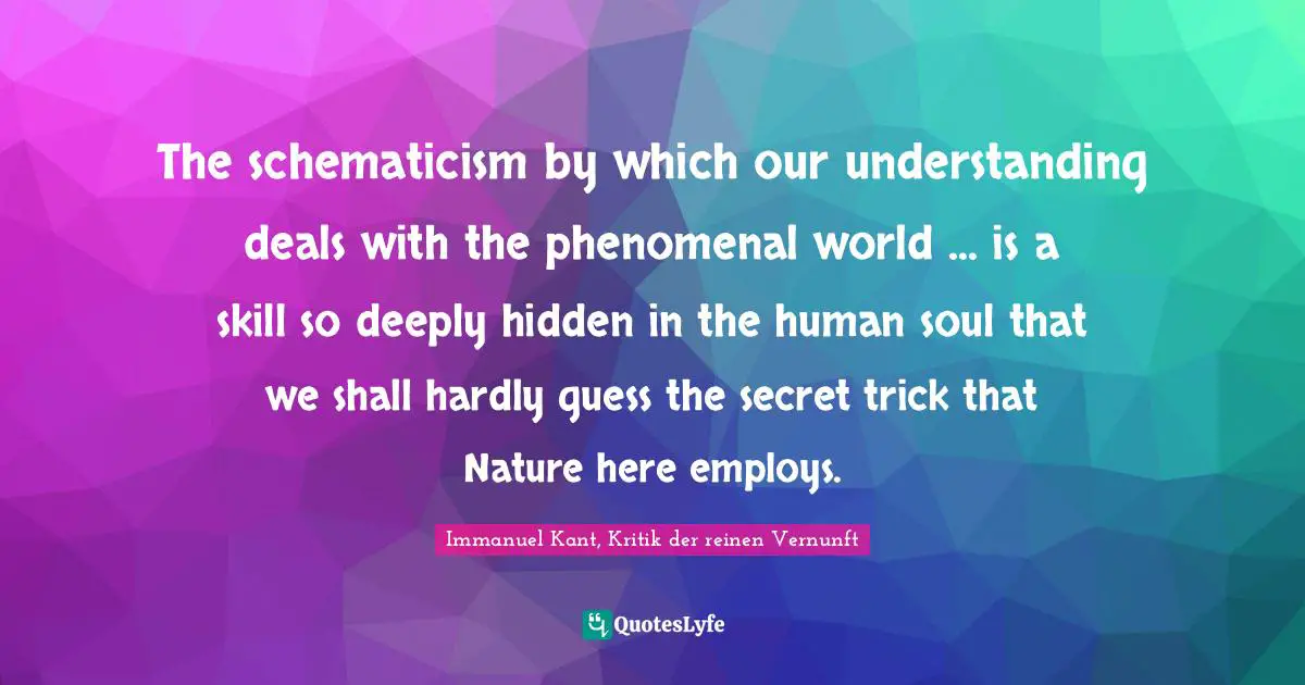 Immanuel Kant, Kritik der reinen Vernunft Quotes: The schematicism by which our understanding deals with the phenomenal world ... is a skill so deeply hidden in the human soul that we shall hardly guess the secret trick that Nature here employs.