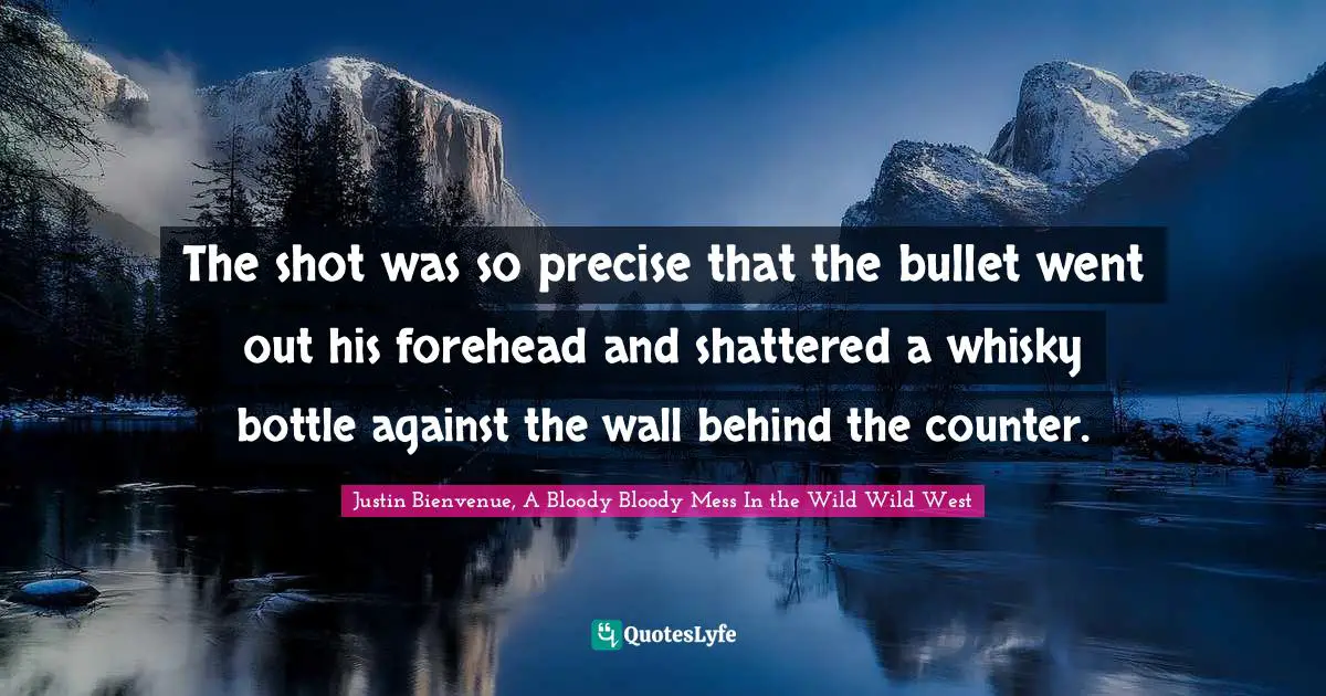 The shot was so precise that the bullet went out his forehead and shattered a whisky bottle against the wall behind the counter.