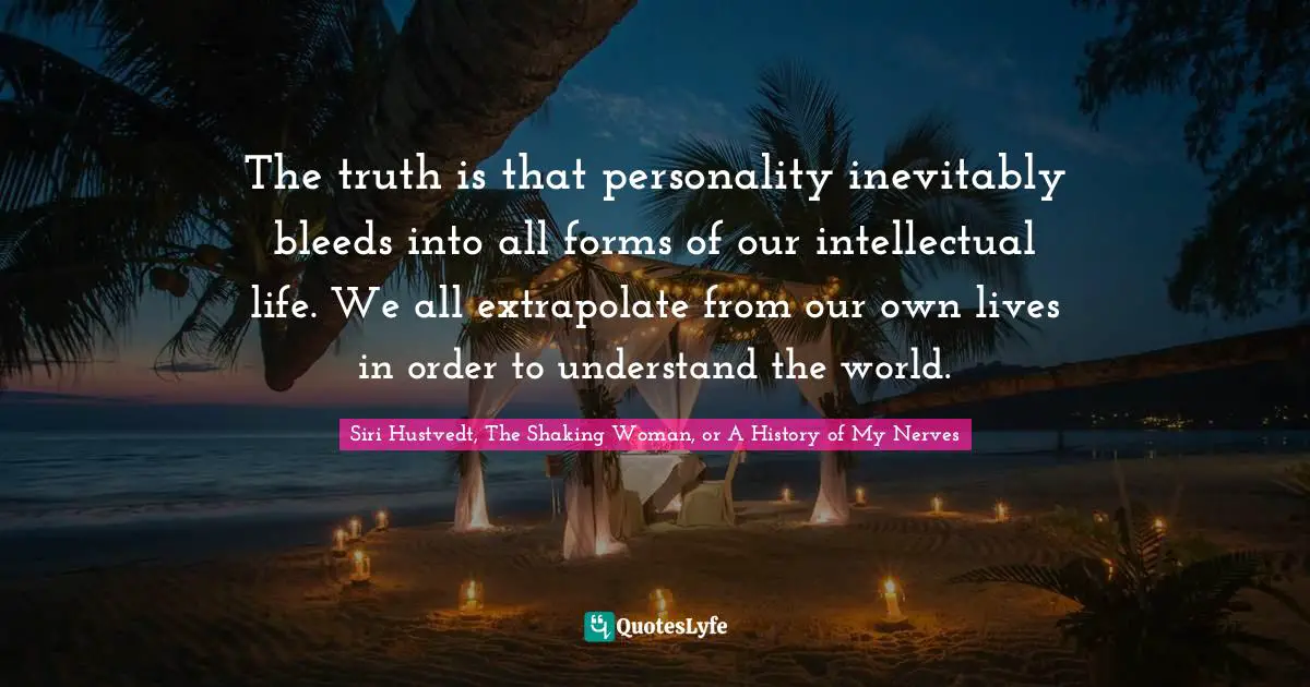Siri Hustvedt Quotes: "The truth is that personality inevitably bleeds into all forms of our intellectual life. We all extrapolate from our own lives in order to understand the world."