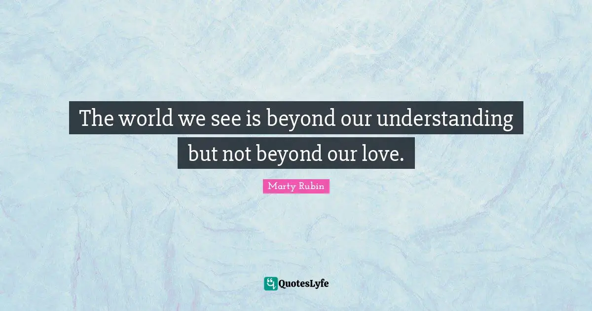 The world we see is beyond our understanding but not beyond our love.