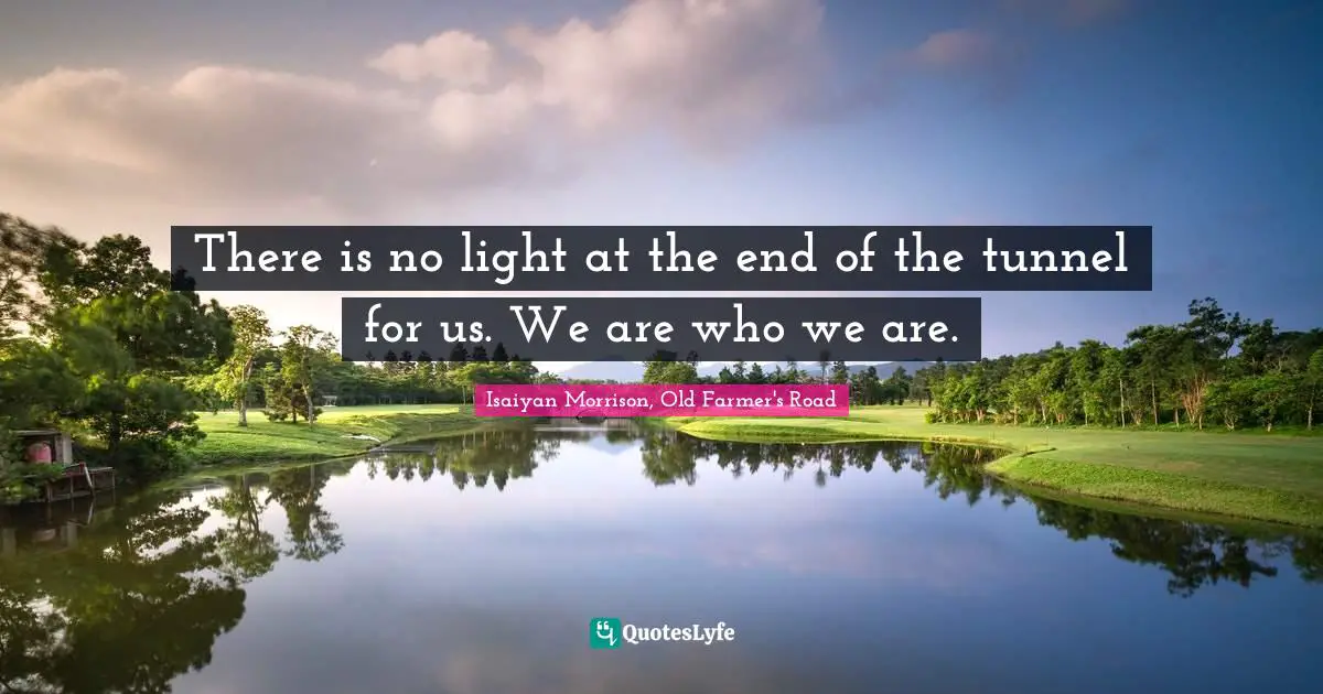 There is no light at the end of the tunnel for us. We are who we are.