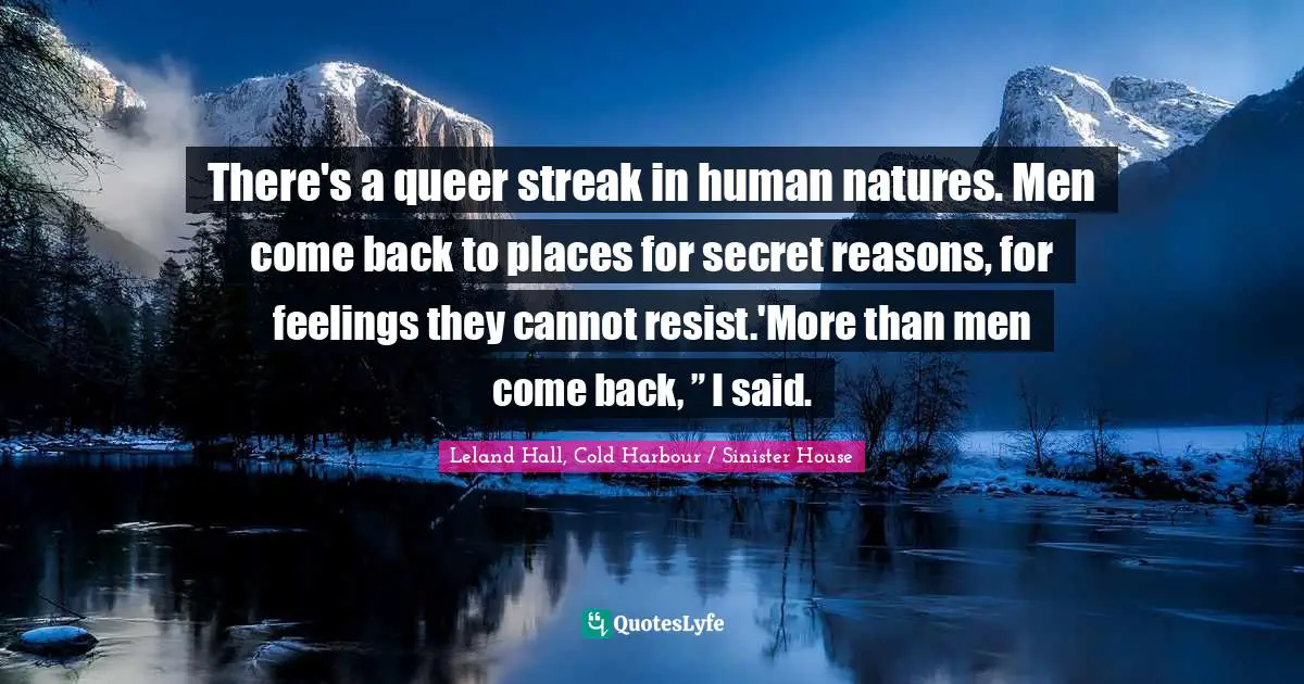 There's a queer streak in human natures. Men come back to places for secret reasons, for feelings they cannot resist.'More than men come back, ” I said.