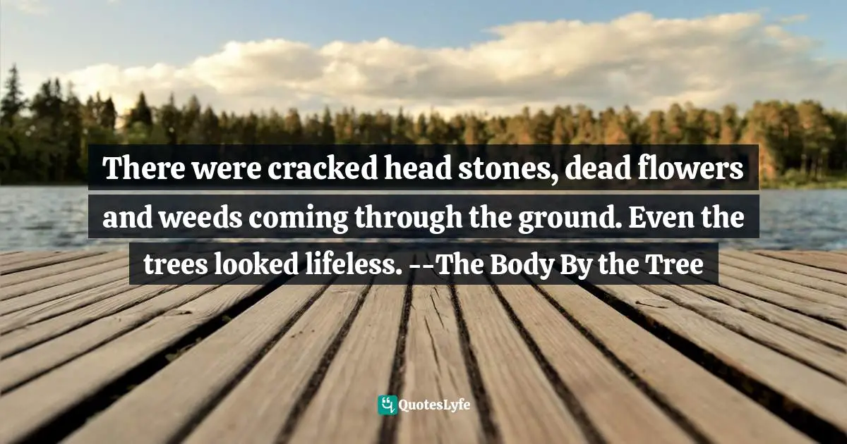 There were cracked head stones, dead flowers and weeds coming through the ground. Even the trees looked lifeless. --The Body By the Tree