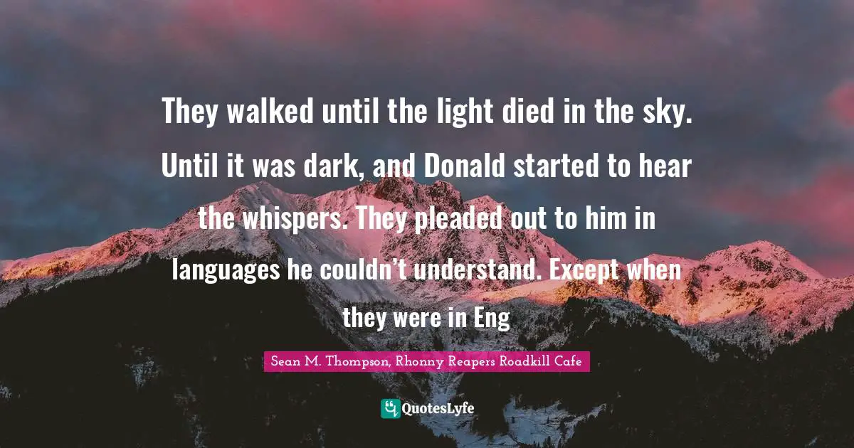 They walked until the light died in the sky. Until it was dark, and Donald started to hear the whispers. They pleaded out to him in languages he couldn’t understand. Except when they were in Eng