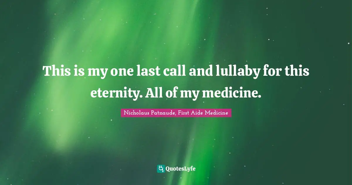 This is my one last call and lullaby for this eternity. All of my medicine.