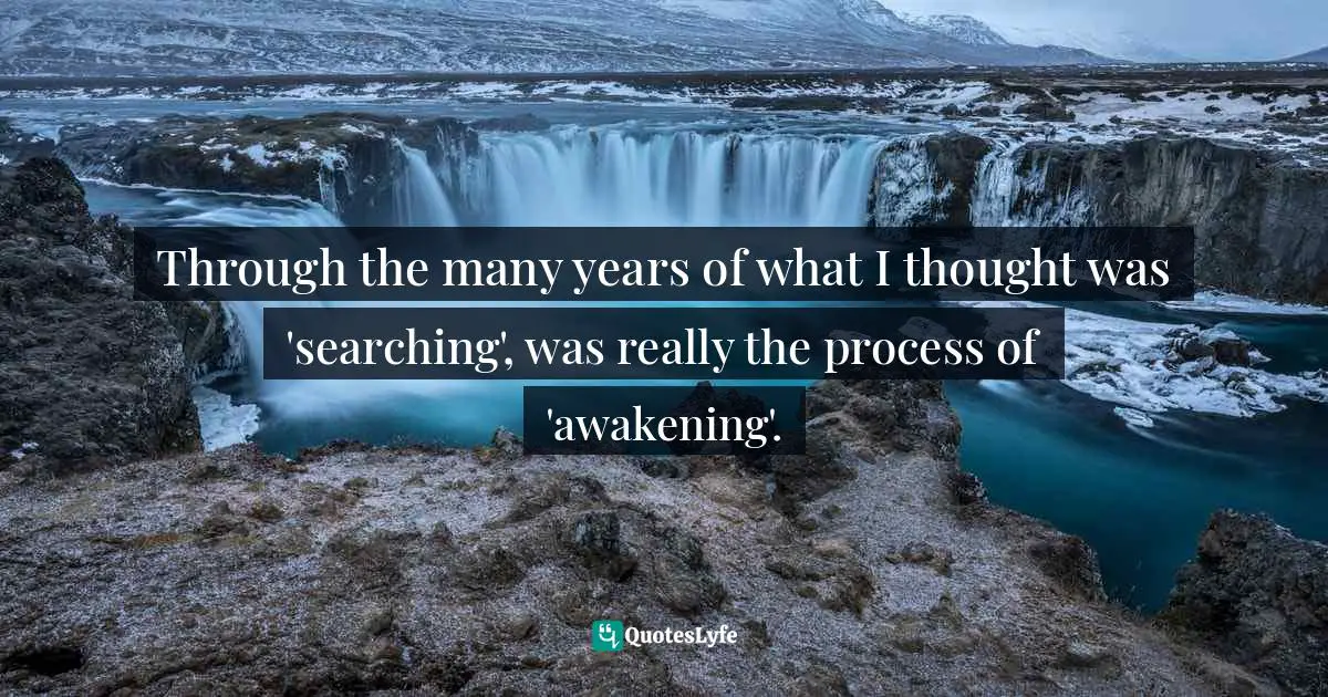 Through the many years of what I thought was 'searching', was really the process of 'awakening'.