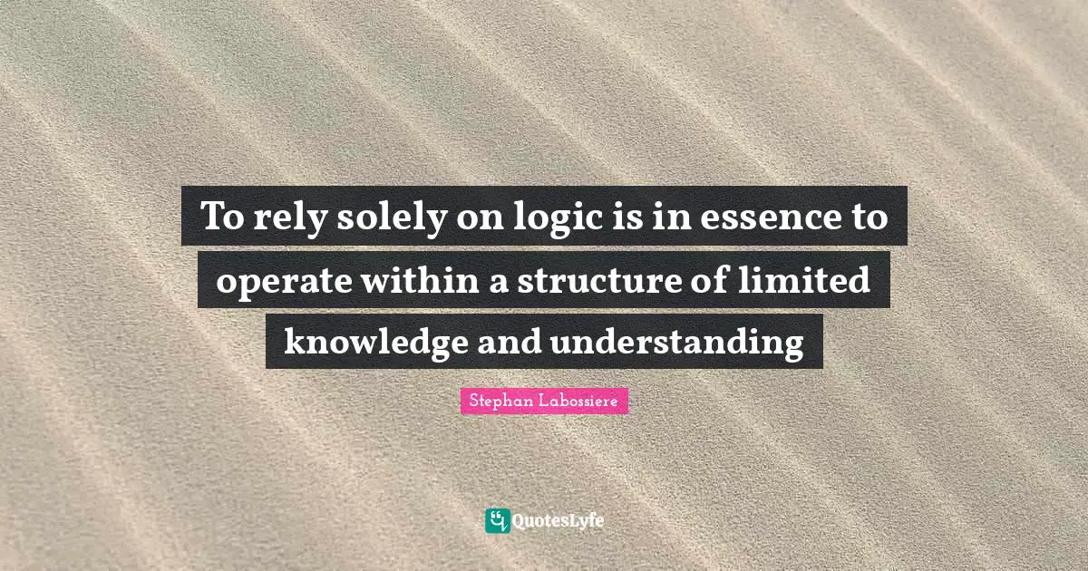 To rely solely on logic is in essence to operate within a structure of limited knowledge and understanding