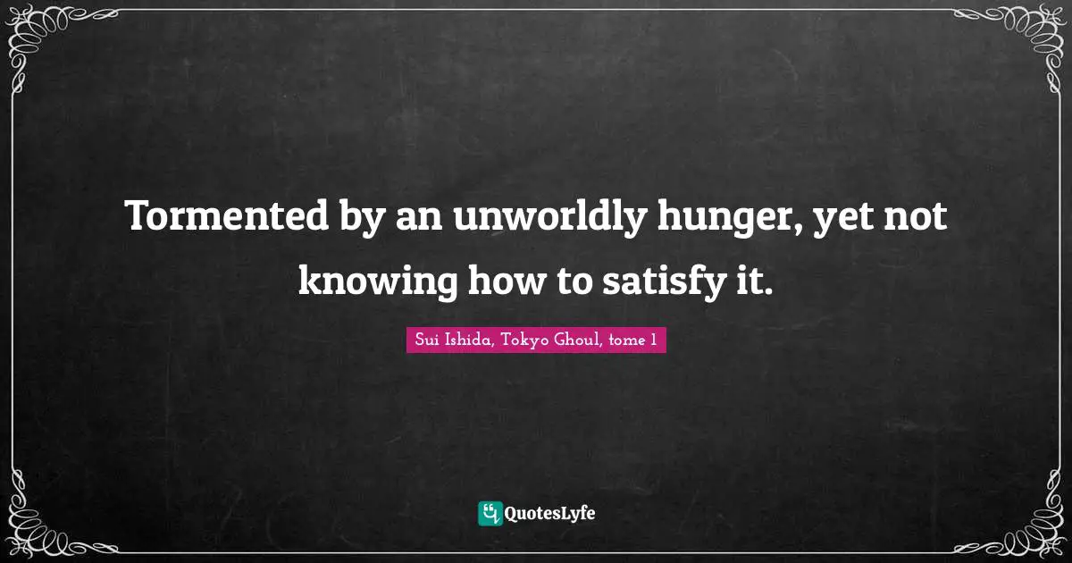 Tormented by an unworldly hunger, yet not knowing how to satisfy it.