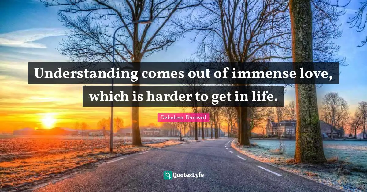Understanding comes out of immense love, which is harder to get in life.