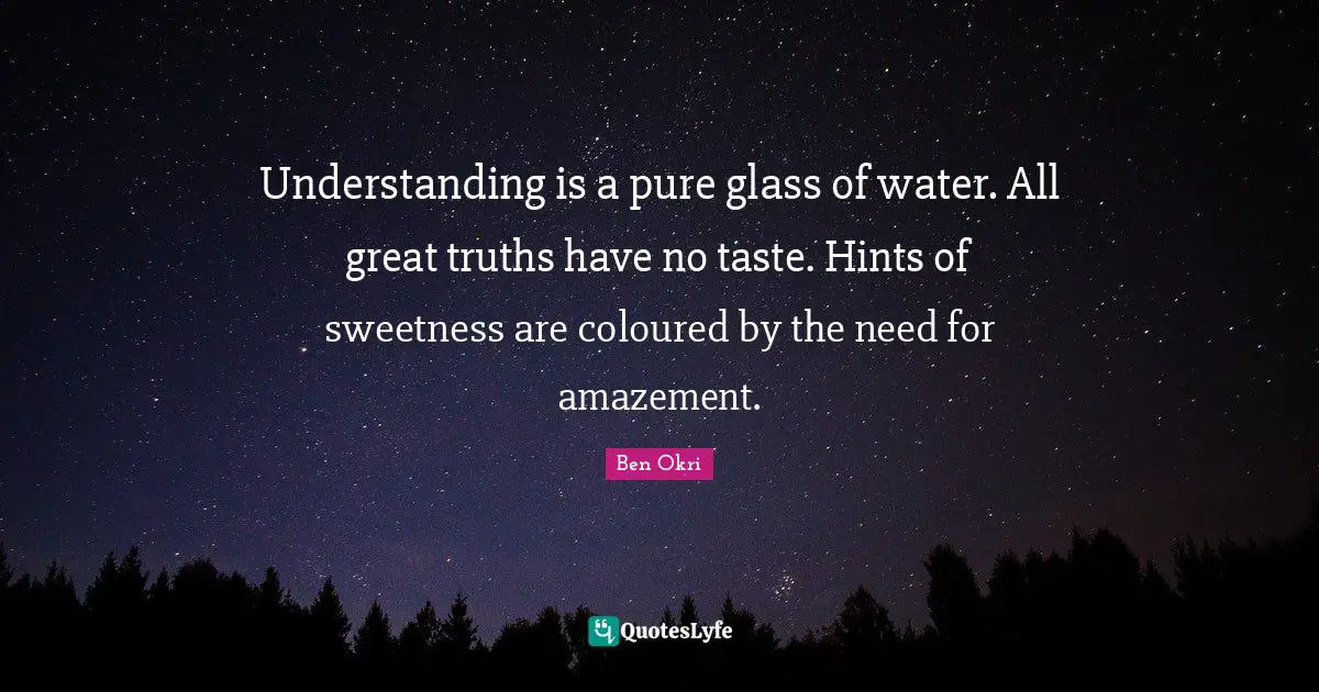 Understanding is a pure glass of water. All great truths have no taste. Hints of sweetness are coloured by the need for amazement.