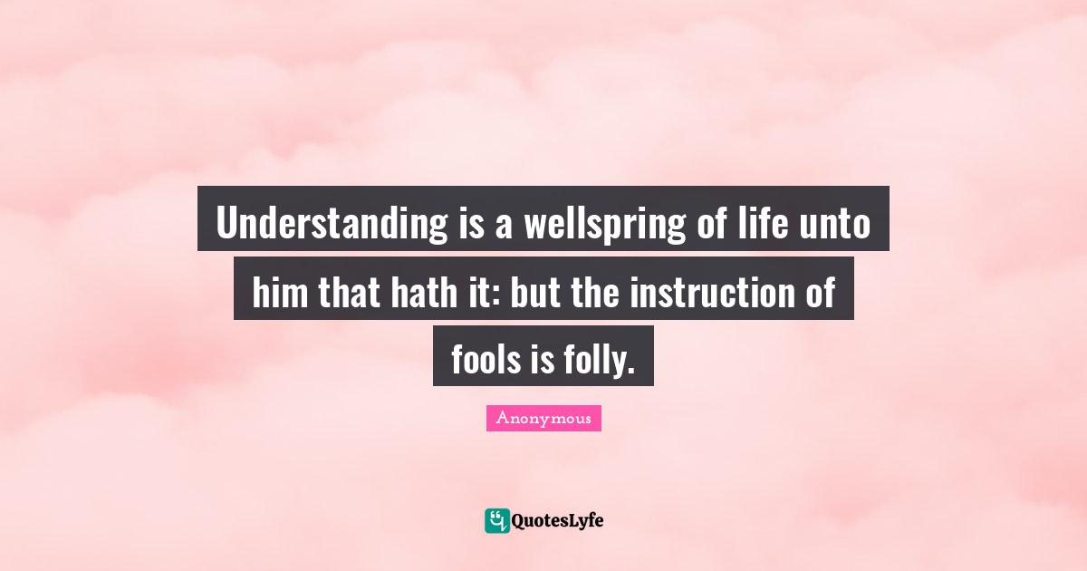 Understanding is a wellspring of life unto him that hath it: but the instruction of fools is folly.