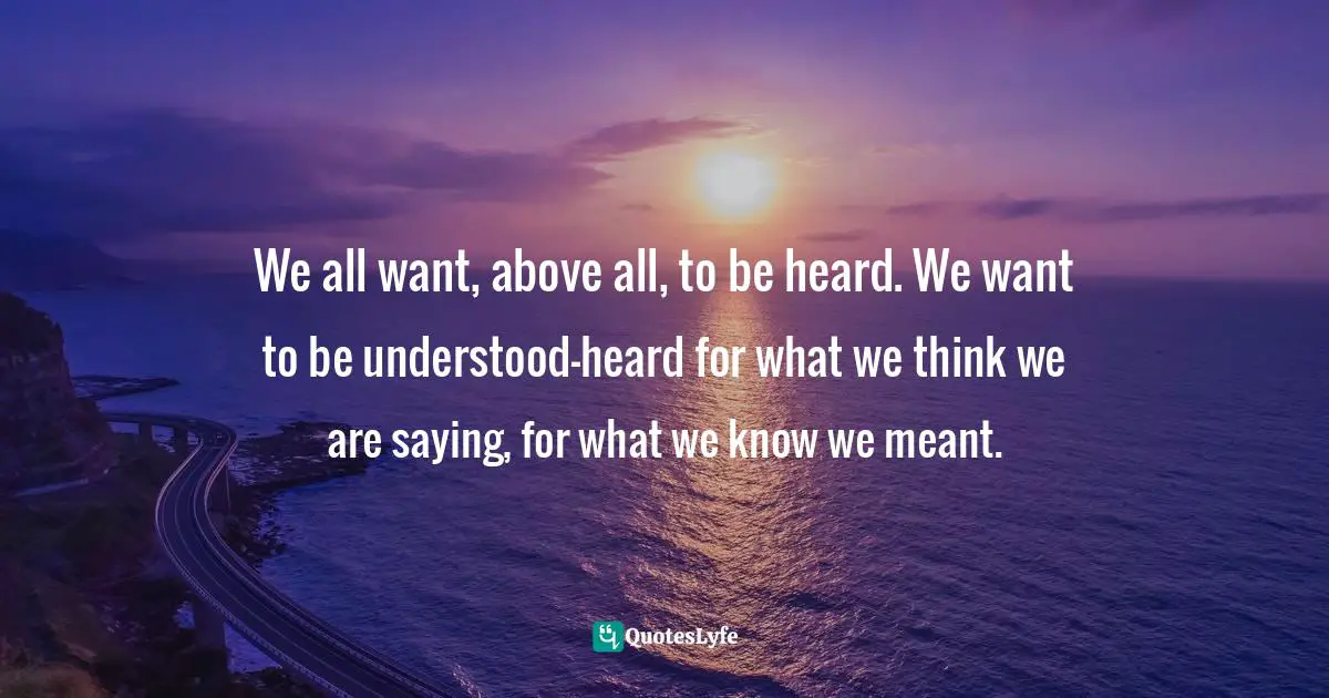 We all want, above all, to be heard. We want to be understood—heard for what we think we are saying, for what we know we meant.