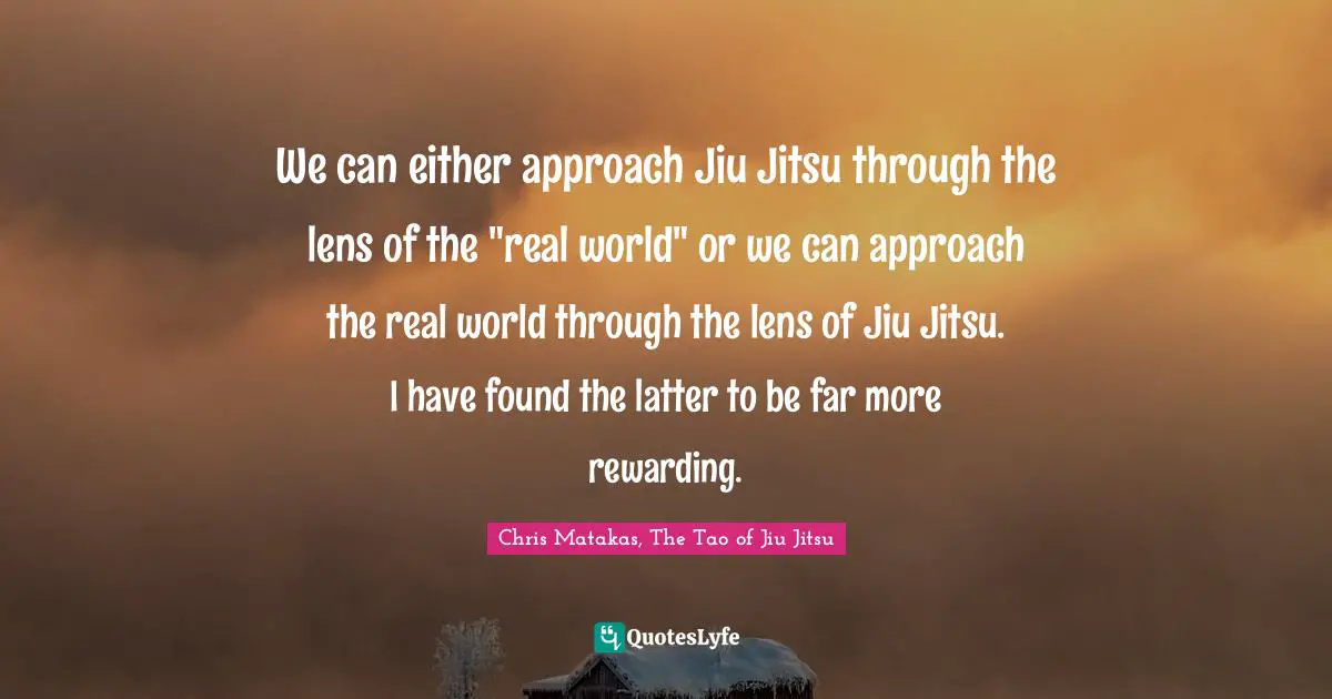 We can either approach Jiu Jitsu through the lens of the "real world" or we can approach the real world through the lens of Jiu Jitsu. I have found the latter to be far more rewarding.
