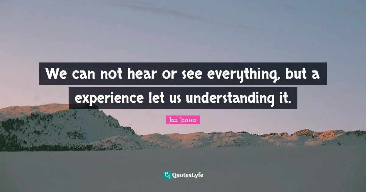 We can not hear or see everything, but a experience let us understanding it.