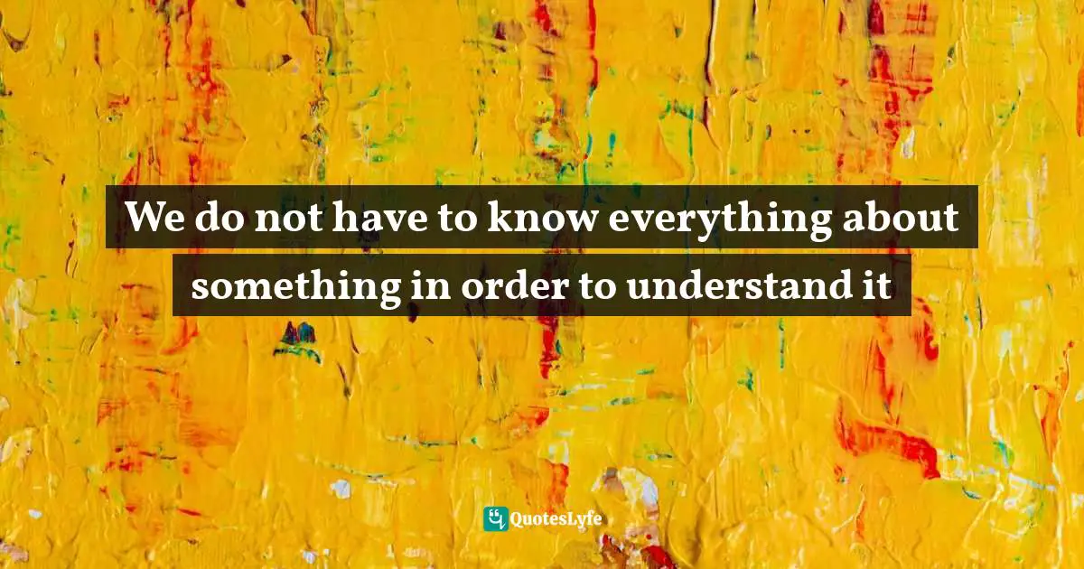 We do not have to know everything about something in order to understand it