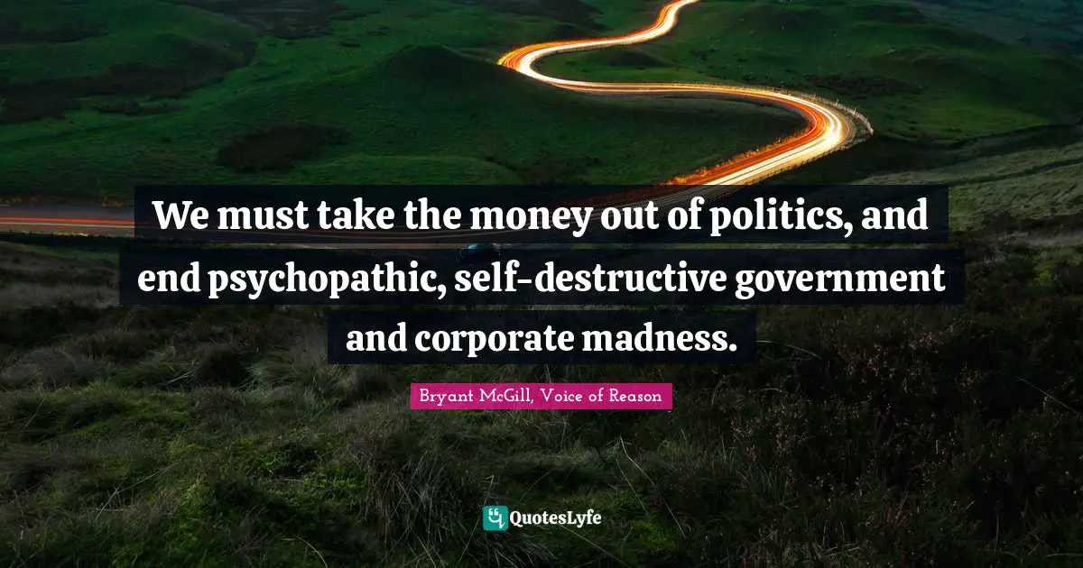 We must take the money out of politics, and end psychopathic, self-destructive government and corporate madness.