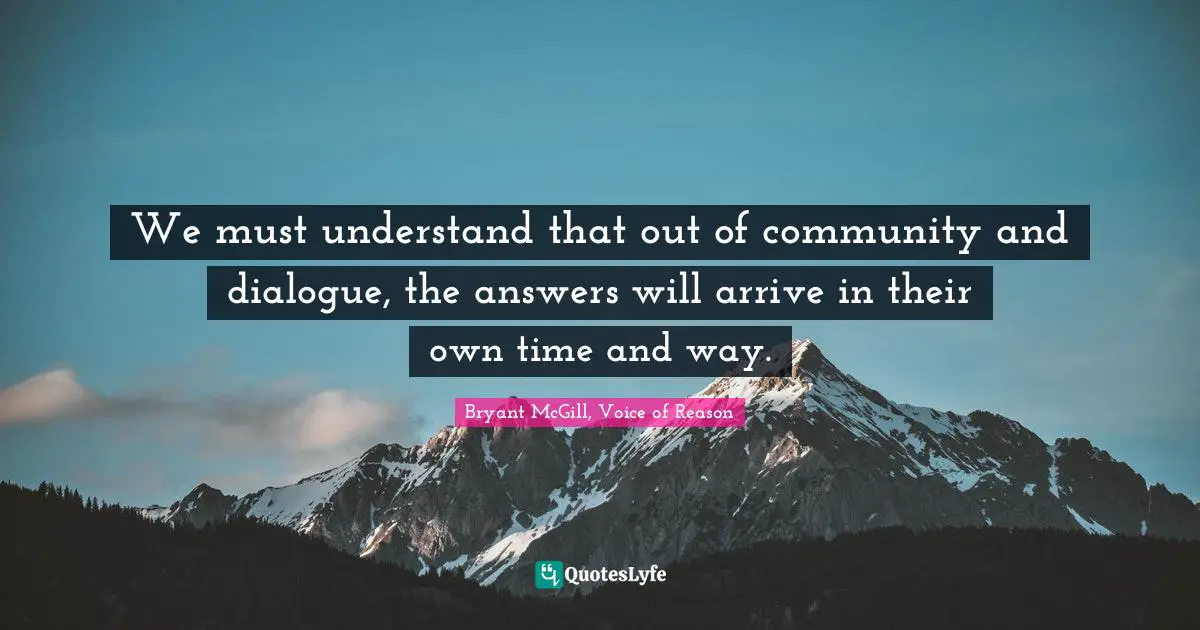 Bryant McGill Quotes: "We must understand that out of community and dialogue, the answers will arrive in their own time and way."