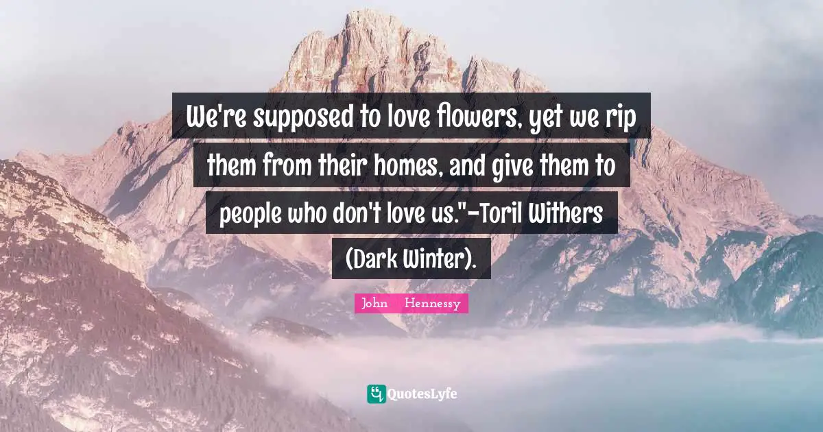 We're supposed to love flowers, yet we rip them from their homes, and give them to people who don't love us."-Toril Withers (Dark Winter).