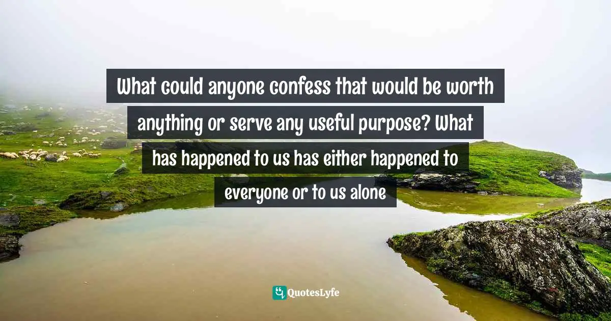 What could anyone confess that would be worth anything or serve any useful purpose? What has happened to us has either happened to everyone or to us alone