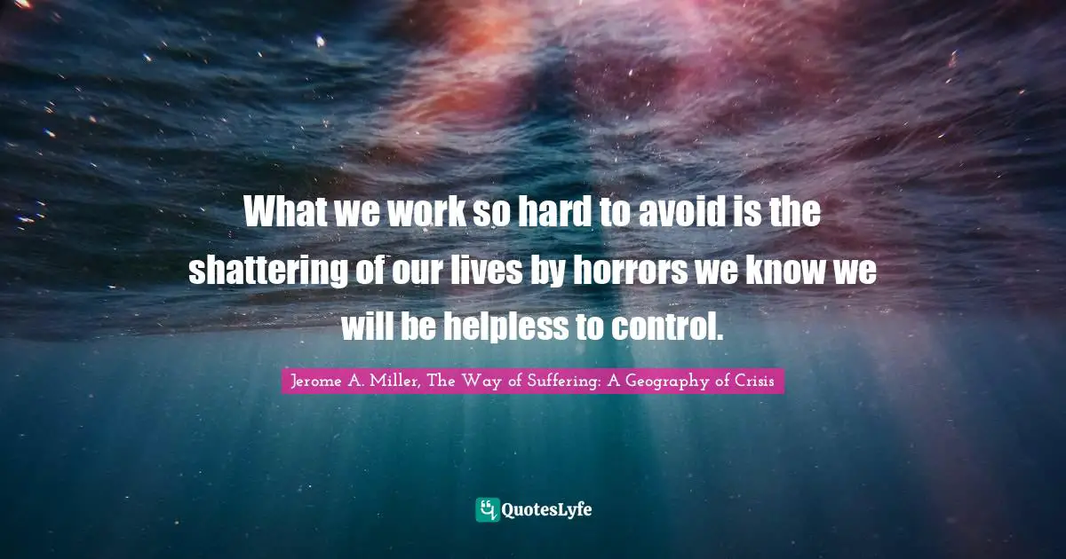 What we work so hard to avoid is the shattering of our lives by horrors we know we will be helpless to control.