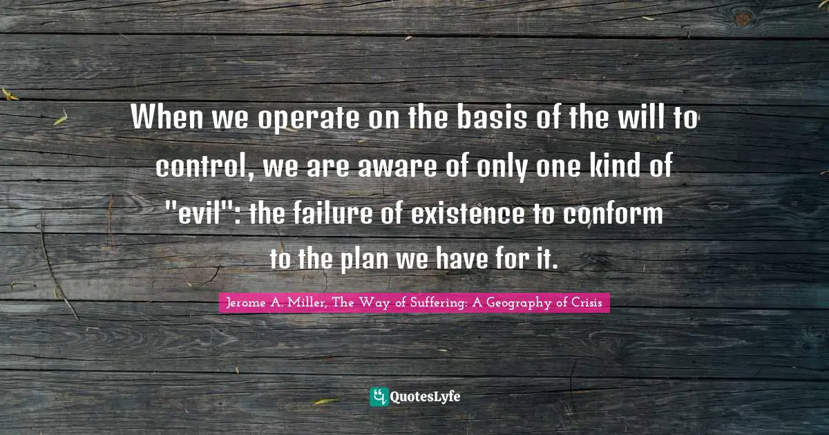 When we operate on the basis of the will to control, we are aware of only one kind of "evil": the failure of existence to conform to the plan we have for it.