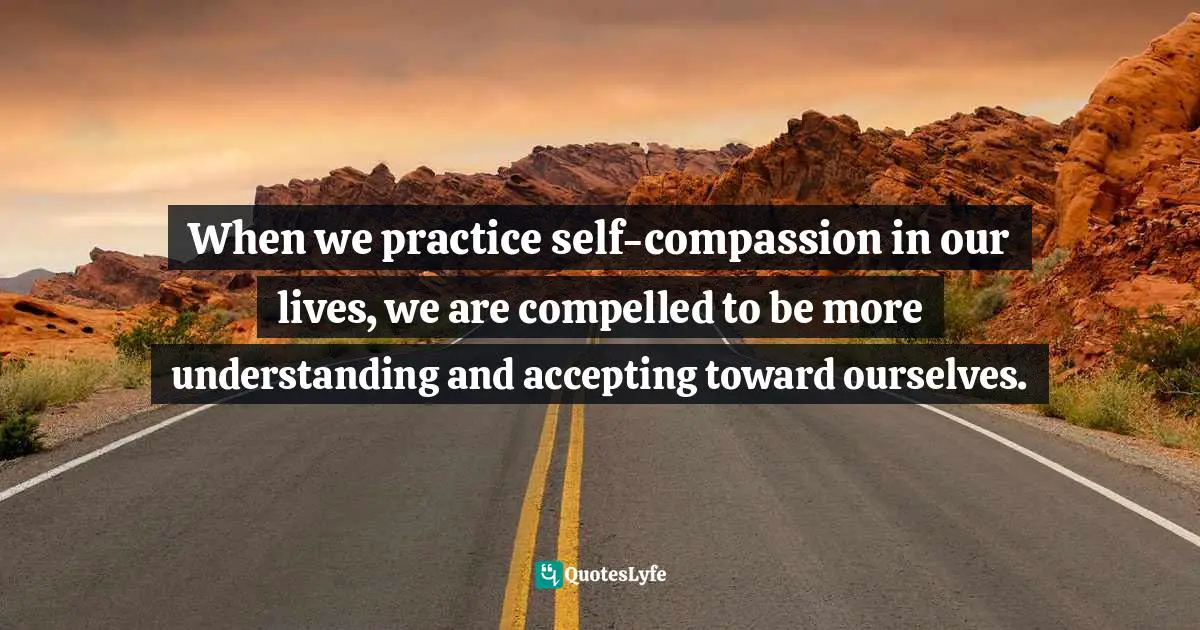 When we practice self-compassion in our lives, we are compelled to be more understanding and accepting toward ourselves.