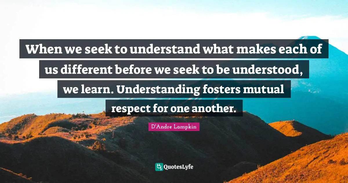 When we seek to understand what makes each of us different before we seek to be understood, we learn. Understanding fosters mutual respect for one another.