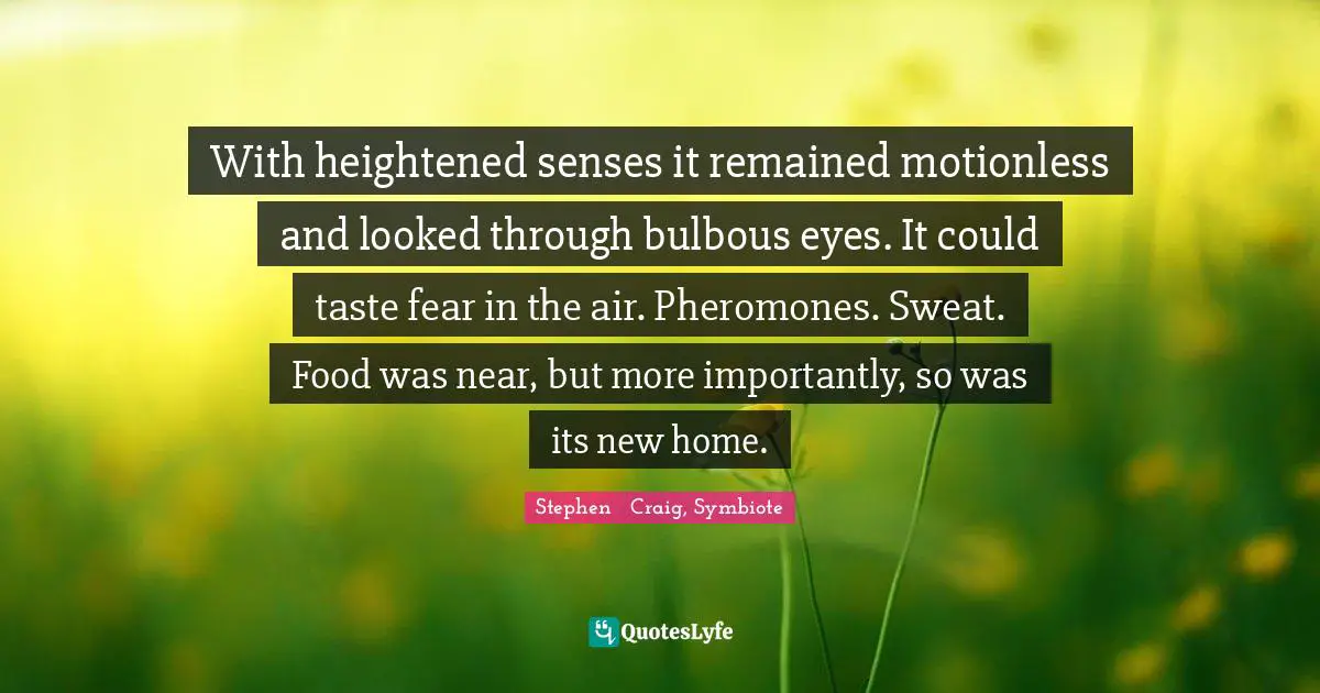 With heightened senses it remained motionless and looked through bulbous eyes. It could taste fear in the air. Pheromones. Sweat. Food was near, but more importantly, so was its new home.