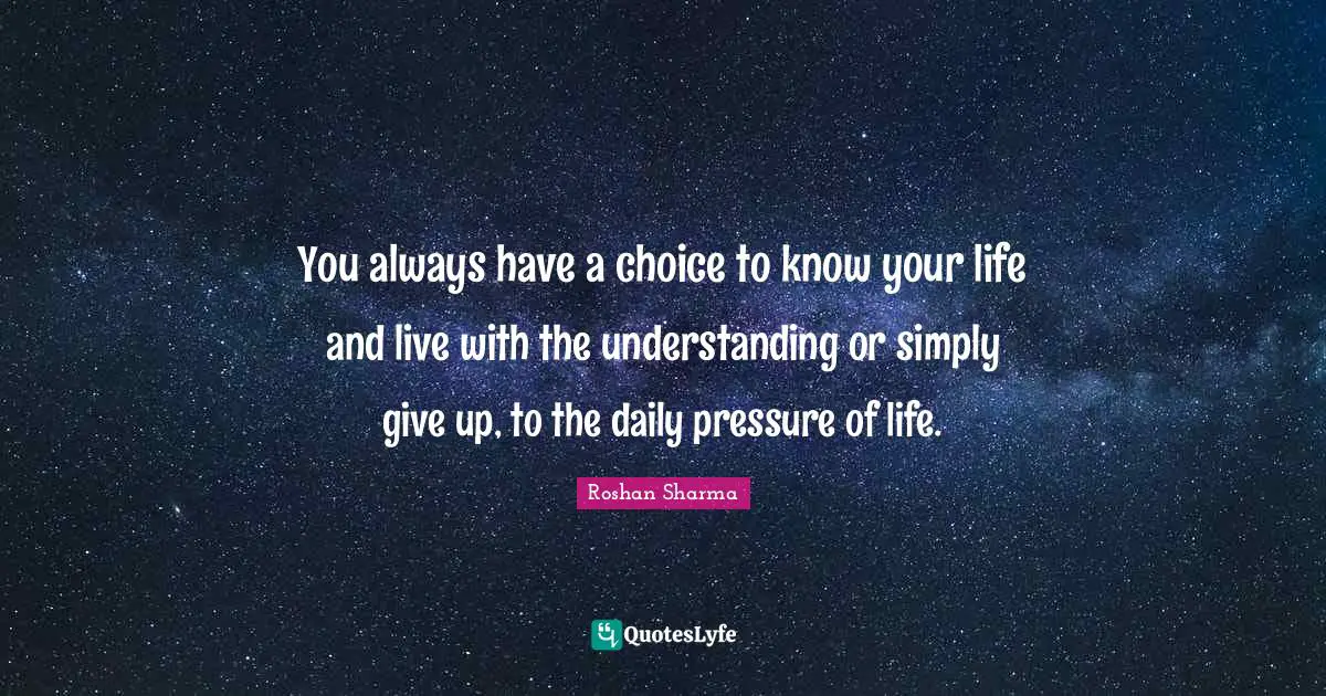 You always have a choice to know your life and live with the understanding or simply give up, to the daily pressure of life.