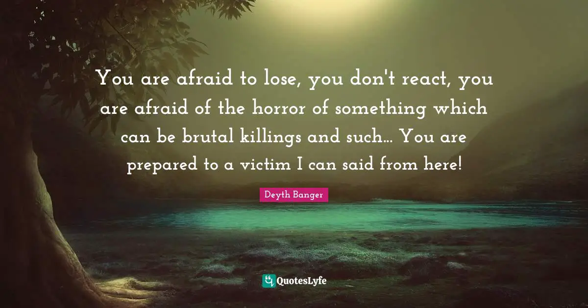 You are afraid to lose, you don't react, you are afraid of the horror of something which can be brutal killings and such... You are prepared to a victim I can said from here!