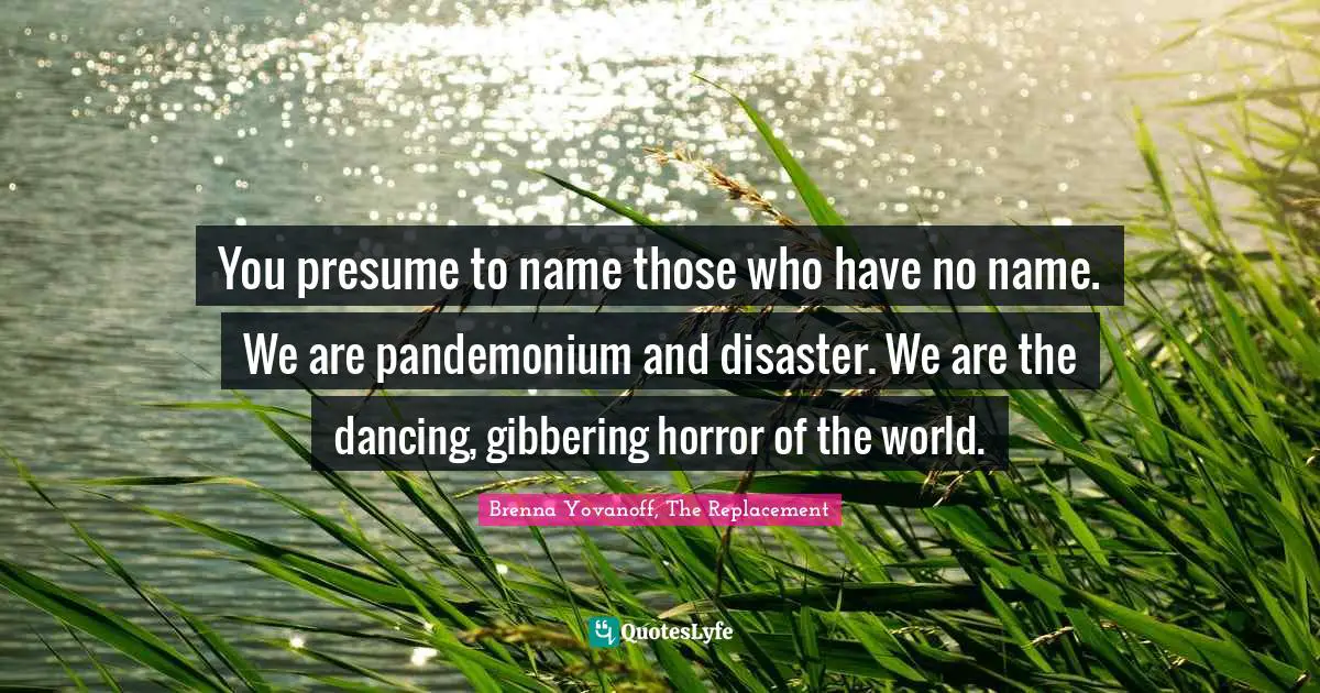 You presume to name those who have no name. We are pandemonium and disaster. We are the dancing, gibbering horror of the world.