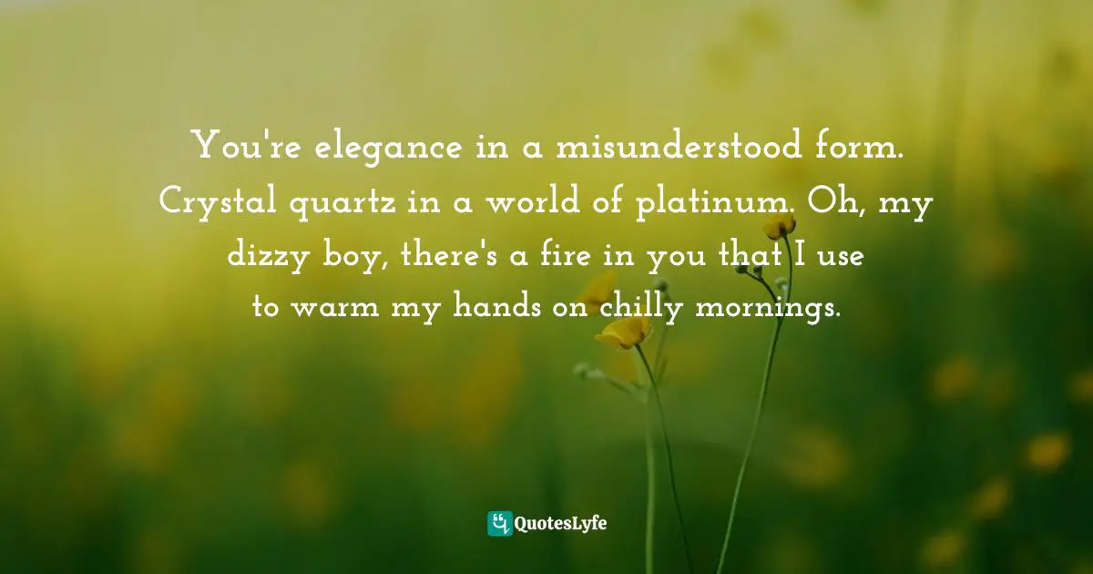 You're elegance in a misunderstood form. Crystal quartz in a world of platinum. Oh, my dizzy boy, there's a fire in you that I use to warm my hands on chilly mornings.
