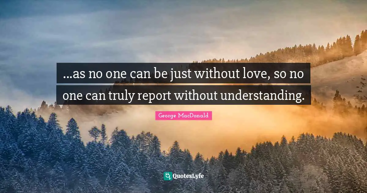 ...as no one can be just without love, so no one can truly report without understanding.