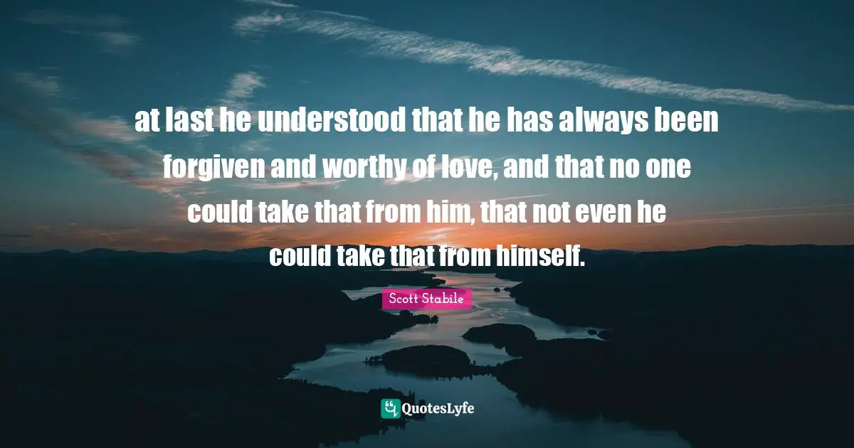 at last he understood that he has always been forgiven and worthy of love, and that no one could take that from him, that not even he could take that from himself.